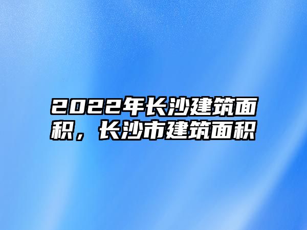 2022年長(zhǎng)沙建筑面積，長(zhǎng)沙市建筑面積