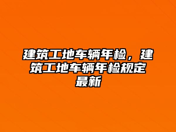 建筑工地車輛年檢，建筑工地車輛年檢規(guī)定最新