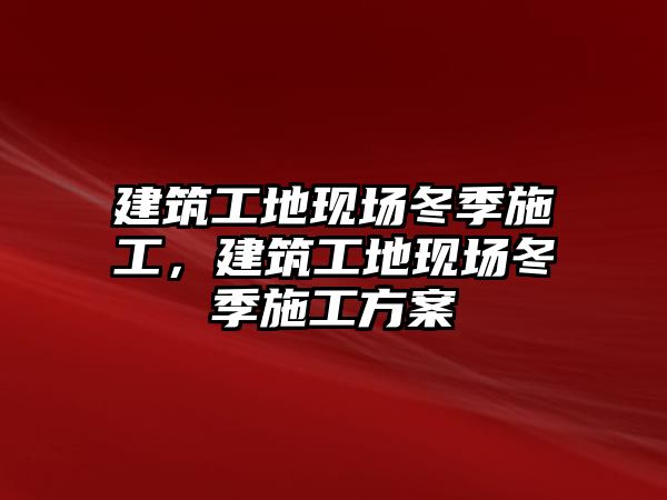 建筑工地現(xiàn)場冬季施工，建筑工地現(xiàn)場冬季施工方案