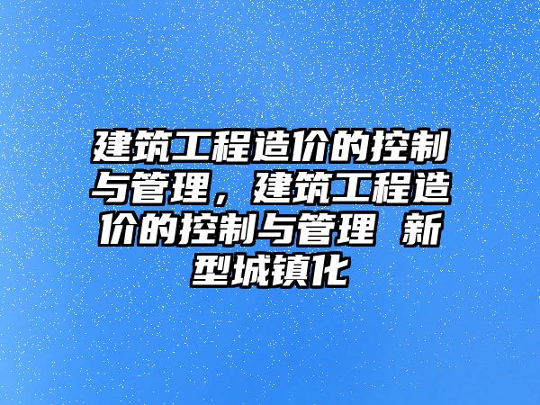 建筑工程造價的控制與管理，建筑工程造價的控制與管理 新型城鎮(zhèn)化