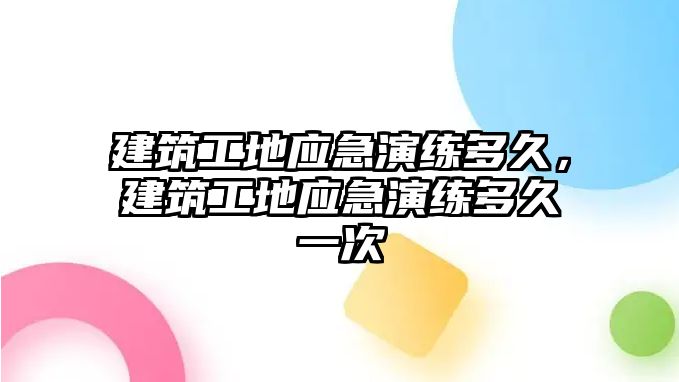 建筑工地應(yīng)急演練多久，建筑工地應(yīng)急演練多久一次