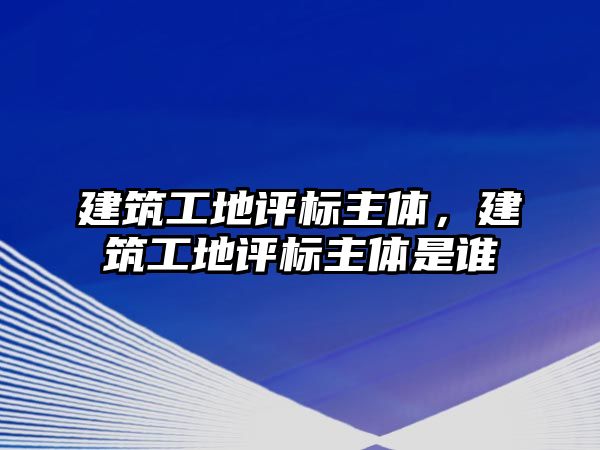 建筑工地評標(biāo)主體，建筑工地評標(biāo)主體是誰