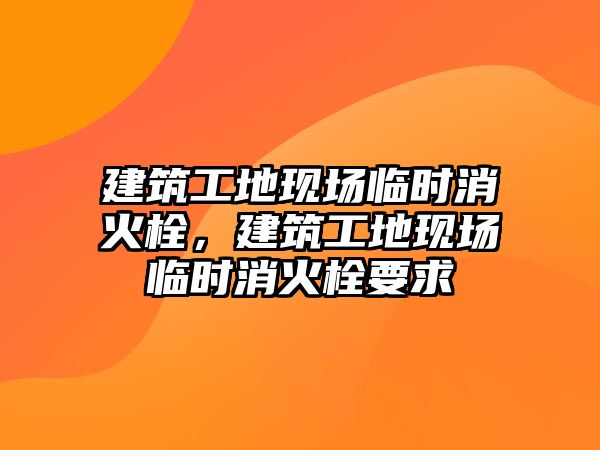 建筑工地現(xiàn)場臨時(shí)消火栓，建筑工地現(xiàn)場臨時(shí)消火栓要求