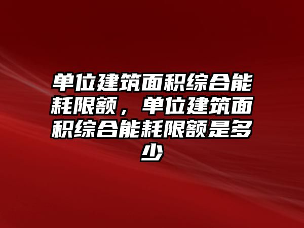 單位建筑面積綜合能耗限額，單位建筑面積綜合能耗限額是多少