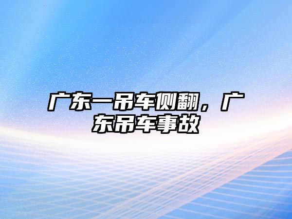 廣東一吊車側(cè)翻，廣東吊車事故