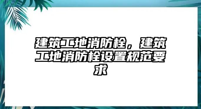 建筑工地消防栓，建筑工地消防栓設(shè)置規(guī)范要求