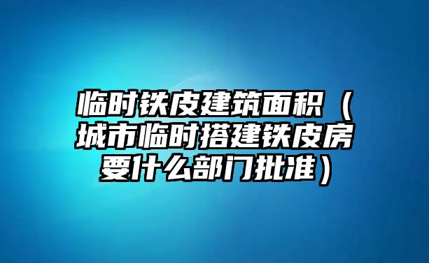 臨時鐵皮建筑面積（城市臨時搭建鐵皮房要什么部門批準(zhǔn)）