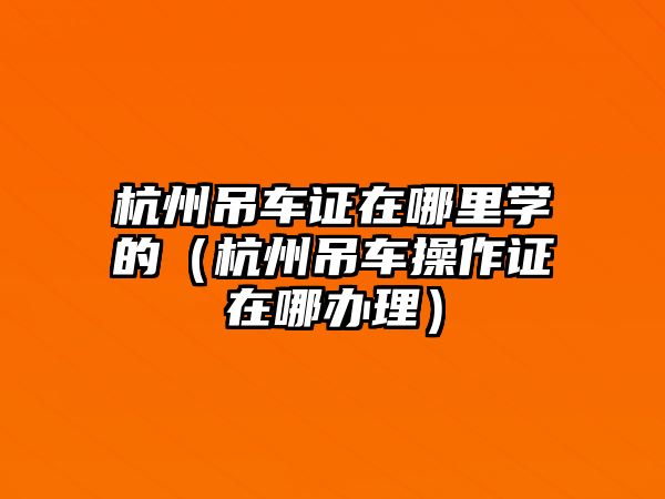 杭州吊車證在哪里學(xué)的（杭州吊車操作證在哪辦理）