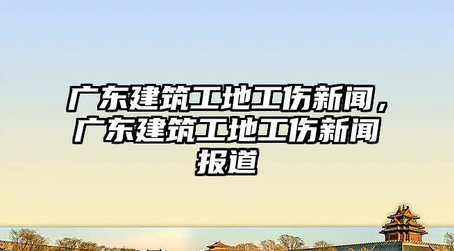 廣東建筑工地工傷新聞，廣東建筑工地工傷新聞報(bào)道