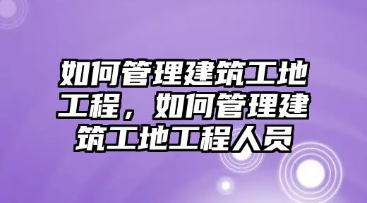 如何管理建筑工地工程，如何管理建筑工地工程人員