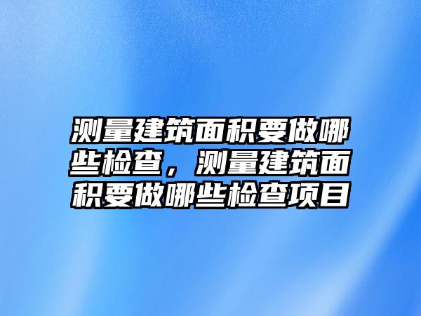 測(cè)量建筑面積要做哪些檢查，測(cè)量建筑面積要做哪些檢查項(xiàng)目