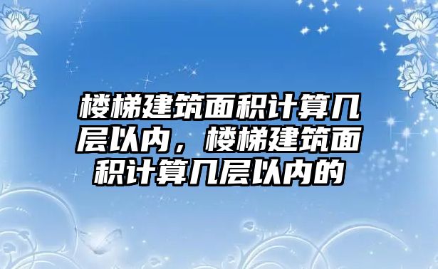 樓梯建筑面積計算幾層以內(nèi)，樓梯建筑面積計算幾層以內(nèi)的