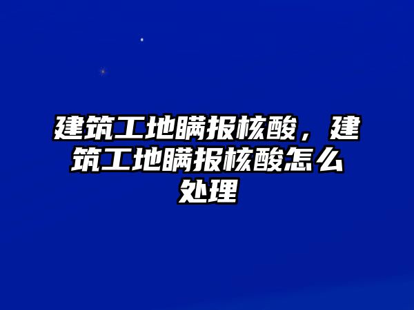 建筑工地瞞報核酸，建筑工地瞞報核酸怎么處理