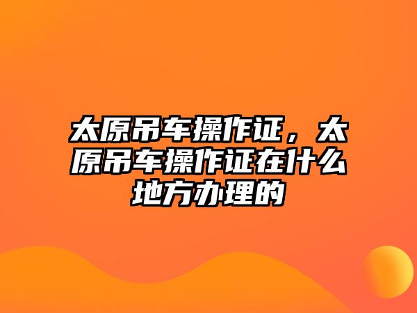 太原吊車操作證，太原吊車操作證在什么地方辦理的