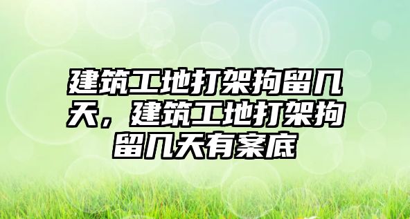 建筑工地打架拘留幾天，建筑工地打架拘留幾天有案底