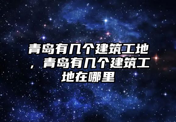 青島有幾個建筑工地，青島有幾個建筑工地在哪里