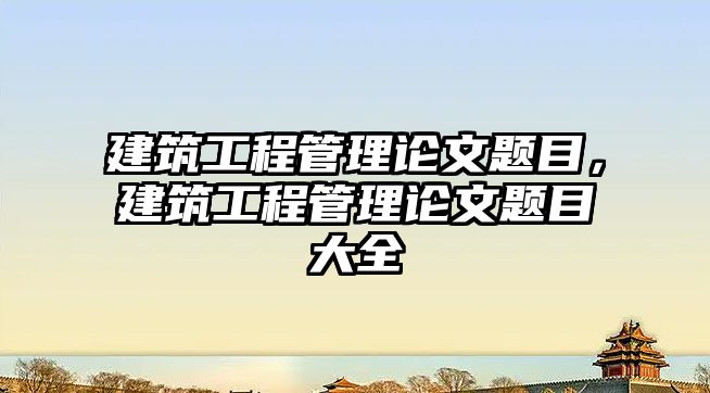 建筑工程管理論文題目，建筑工程管理論文題目大全