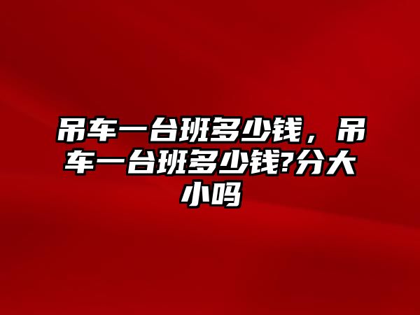 吊車一臺(tái)班多少錢，吊車一臺(tái)班多少錢?分大小嗎