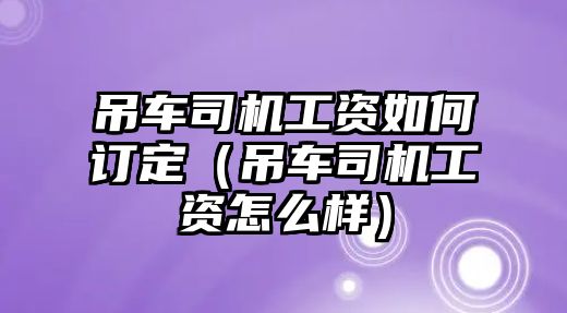 吊車司機(jī)工資如何訂定（吊車司機(jī)工資怎么樣）