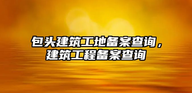 包頭建筑工地備案查詢，建筑工程備案查詢