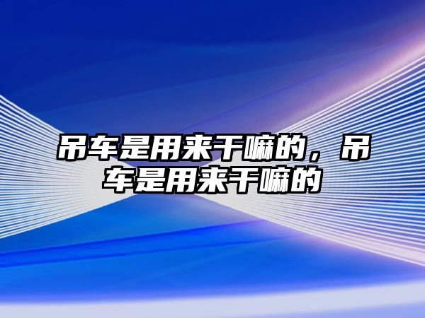 吊車(chē)是用來(lái)干嘛的，吊車(chē)是用來(lái)干嘛的