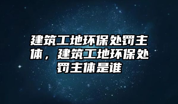 建筑工地環(huán)保處罰主體，建筑工地環(huán)保處罰主體是誰