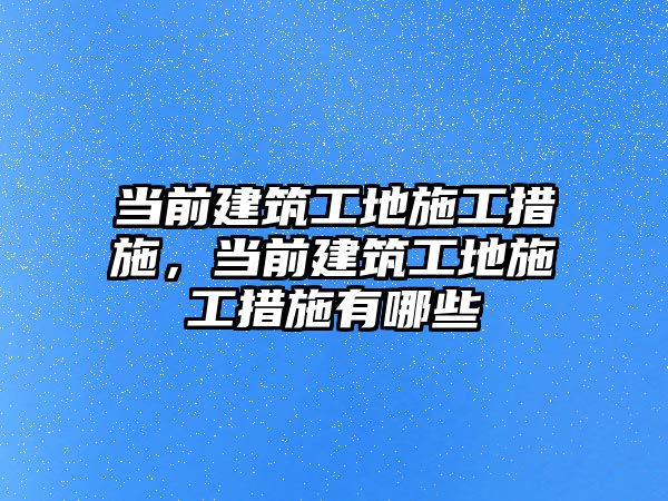 當前建筑工地施工措施，當前建筑工地施工措施有哪些