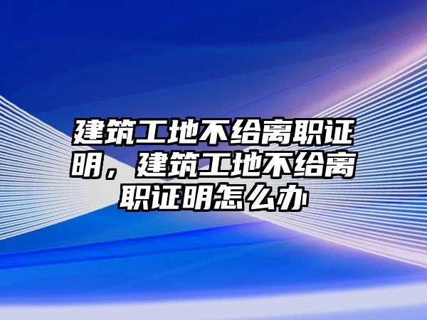 建筑工地不給離職證明，建筑工地不給離職證明怎么辦