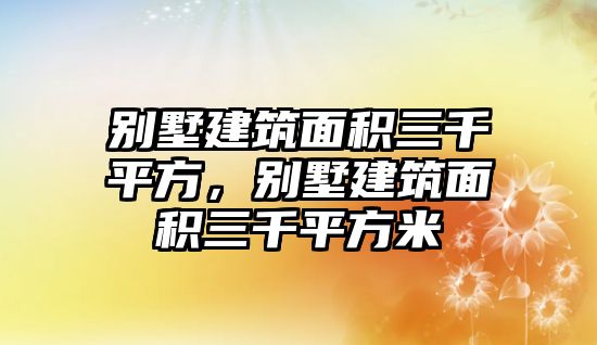 別墅建筑面積三千平方，別墅建筑面積三千平方米