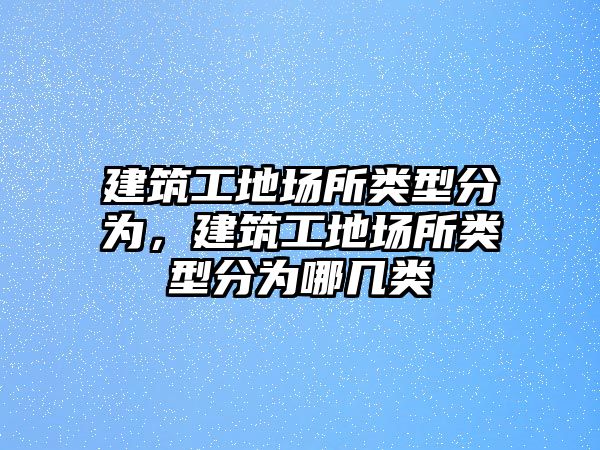 建筑工地場所類型分為，建筑工地場所類型分為哪幾類