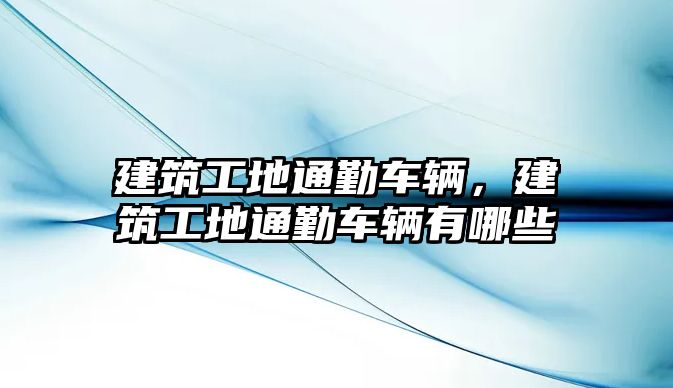 建筑工地通勤車輛，建筑工地通勤車輛有哪些