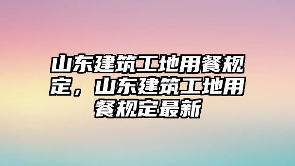 山東建筑工地用餐規(guī)定，山東建筑工地用餐規(guī)定最新