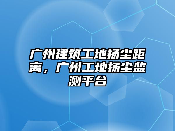 廣州建筑工地?fù)P塵距離，廣州工地?fù)P塵監(jiān)測(cè)平臺(tái)