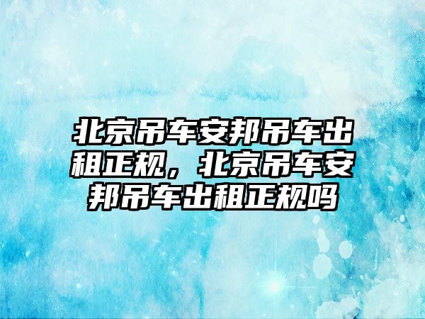 北京吊車安邦吊車出租正規(guī)，北京吊車安邦吊車出租正規(guī)嗎