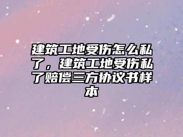 建筑工地受傷怎么私了，建筑工地受傷私了賠償三方協(xié)議書樣本