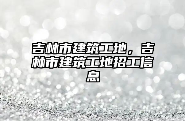 吉林市建筑工地，吉林市建筑工地招工信息