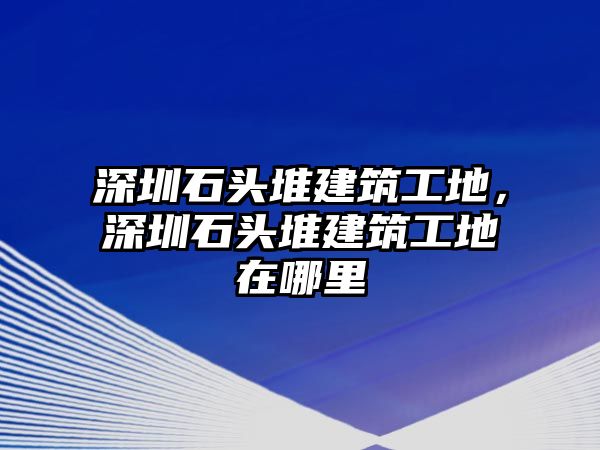 深圳石頭堆建筑工地，深圳石頭堆建筑工地在哪里