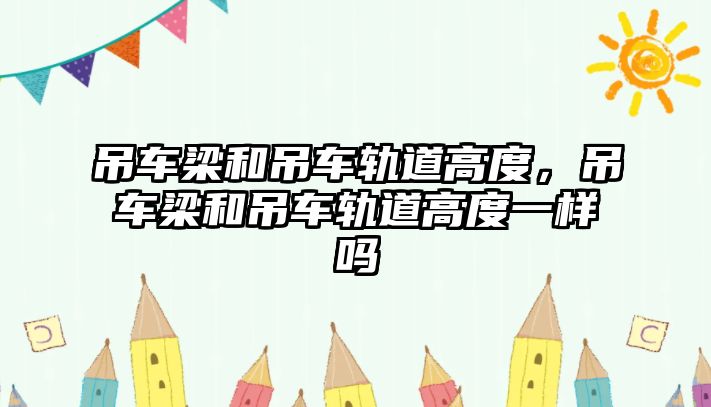 吊車梁和吊車軌道高度，吊車梁和吊車軌道高度一樣嗎