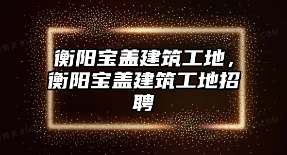 衡陽寶蓋建筑工地，衡陽寶蓋建筑工地招聘