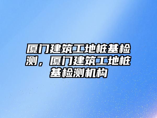 廈門建筑工地樁基檢測，廈門建筑工地樁基檢測機構(gòu)