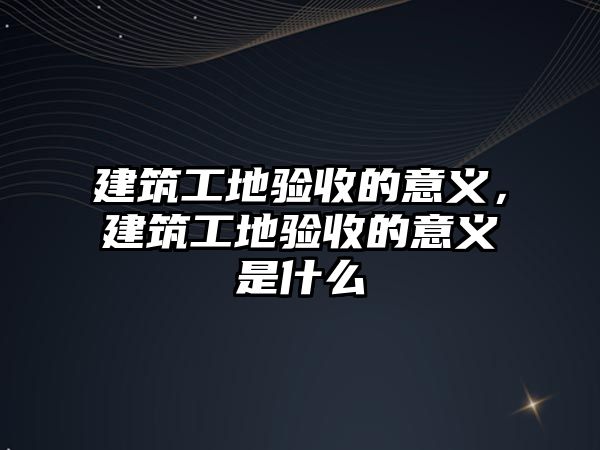 建筑工地驗收的意義，建筑工地驗收的意義是什么