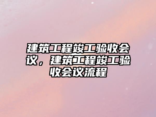 建筑工程竣工驗(yàn)收會議，建筑工程竣工驗(yàn)收會議流程