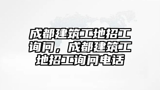 成都建筑工地招工詢問，成都建筑工地招工詢問電話