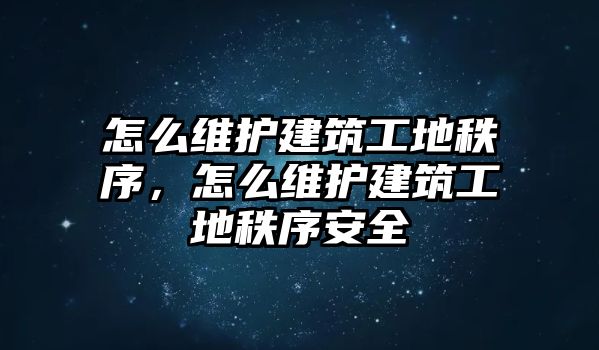 怎么維護(hù)建筑工地秩序，怎么維護(hù)建筑工地秩序安全