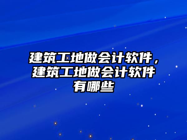 建筑工地做會計軟件，建筑工地做會計軟件有哪些