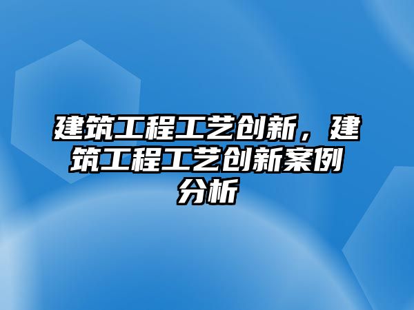 建筑工程工藝創(chuàng)新，建筑工程工藝創(chuàng)新案例分析