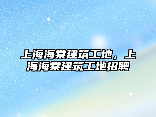 上海海棠建筑工地，上海海棠建筑工地招聘