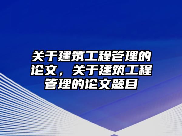 關(guān)于建筑工程管理的論文，關(guān)于建筑工程管理的論文題目