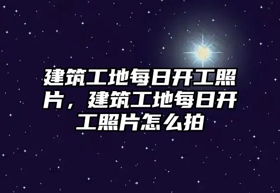 建筑工地每日開工照片，建筑工地每日開工照片怎么拍