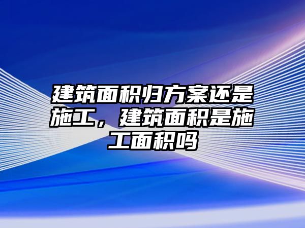 建筑面積歸方案還是施工，建筑面積是施工面積嗎